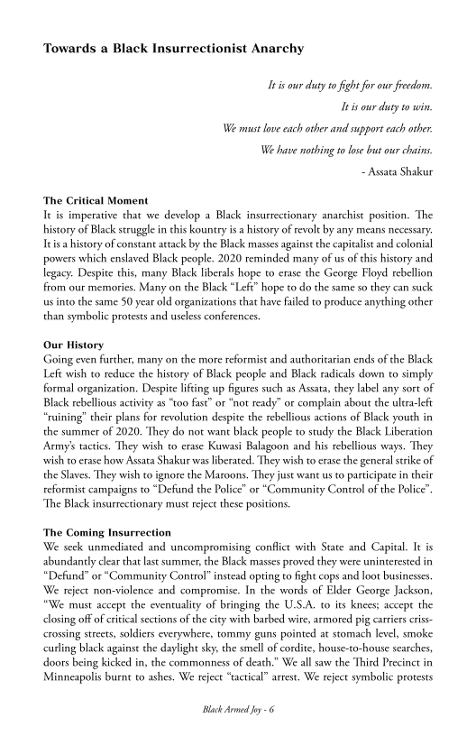 Towards a Black Insurrectionist Anarchy

11s our duty 0 fight for our freedom.
eis our duty twin

We must love each other and support each other
We have nothing to lose but our chains.

~ Assata Shakur

‘The Critical Moment
Ik is imperative that we develop a Black insurrectionary anarchist position. ‘The
history of Black struggle in this kountry isa history of revolt by any means necessary.
Ie isa history of constant attack by the Black masses against the capitalist and colonial
powers which enslaved Black people. 2020 reminded many of us of this history and
legacy. Despite this, many Black liberals hope to erase the George Floyd rebellion
from our memories. Many on the Black “Left” hope to do the same so they can suck
us into the same 50 year old organizations that have failed to produce anything other
than symbolic protests and useless conferences.

Our History
Going even further, many on the more reformist and authoritarian ends of the Black
Left wish to reduce the history of Black people and Black radicals down to simply
formal organization. Despite lifting up figures such as Assata, they label any sort of
Black rebellious activity as “too fast” or “not ready" or complain about the ulera-left
“ruining” their plans for revolution despite the rebellious actions of Black youth in
the summer of 2020. They do not want black people to study the Black Liberation
Army's tactics. They wish to erase Kuwasi Balagoon and his rebellious ways. They
swish to erase how Assata Shakur was liberated. They wish to erase the general strike of
the Slaves. They wish to ignore the Maroons. They just want us to participate in their
reformist campaigns to “Defund the Police” or "Community Control of the Police”.

‘The Black insurrectionary must reject these positions.

‘The Coming Insurrection
‘We seek unmediated and uncompromising conflict with State and Capital. It is
abundantly clear that last summer, the Black masses proved they were uninterested in,
“Defund” or “Community Control” instead opting to fight cops and loot businesses.
‘We reject non-violence and compromise. In the words of Elder George Jackson,
“We must accept the eventuality of bringing the U.S.A. to its knees; accept the
closing off of critical sections of the city with barbed wire, armored pig carriers eriss-
crossing streets, soldiers everywhere, tommy guns pointed at stomach level, smoke
curling black against the daylight sky, the smell of cordite, house-to-house searches,
doors being kicked in, the commonness of death.” We all saw the Third Precinct in
Minneapolis burnt to ashes. We reject “tactical” arrest. We reject symbolic protests

Black Armed Jey 6

